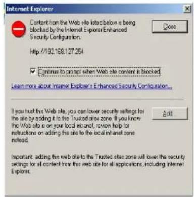 Internet Explorer Content from the Web site listed below is being blocked by the Internet Explorer Enhanced Security Configuration. http://192.168.127.254 ✓ Continue to prompt when Web site content is blocked Learn more about Internet Explorer's Enhanced Security Configuration... If you trust this Web site, you can lower security settings for the site by adding it to the Trusted sites zone. If you know the Web site is on your local intranet, review help for instructions on adding the site to the local intranet zone instead. Add Important: adding the web site to the Trusted sites zone will lower the security settings for all content from the web site for all applications, including Internet Explorer.