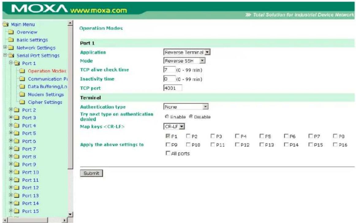 MOXA www.moxa.com Main Menu Overview Basic Settings Network Settings Serial Port Settings Port 1 Operation Modes Communication P: Data Buffering/Lo Modem Settings Cipher Settings Port 2 Port 3 Port 4 Port 5 Port 6 Port 7 Port 8 Port 9 Port 10 Port 11 Port 12 Port 13 Port 14 Port 15 Operation Modes Port 1 Application Reverse Terminal Mode Reverse SSH TCP alive check time 7 (0 - 99 min) Inactivity time 0 (0 - 99 min) TCP port 4001 Terminal Authentication type None Try next type on authentication denied Enable Disable Map keys CR-LF P1 P2 P3 P4 P5 P6 P7 P8 Apply the above settings to P9 P10 P11 P12 P13 P14 P15 P16 All ports Submit