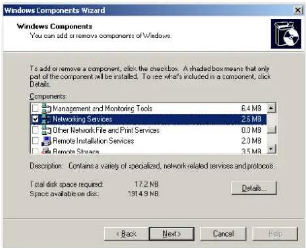 Windows Components Wizard Windows Components You can add or remove components of Windows. To add or remove a component, click the checkbox. A shaded box means that only part of the component will be installed. To see what's included in a component, click Details. Components: □ Management and Monitoring Tools 6.4 MB ☑ Networking Services 2.5 MB □ Other Network File and Print Services 0.0 MB □ Remote Installation Services 2.0 MB □ Remote Space 3.5 MB Description: Contains a variety of specialized, network-related services and protocols. Total disk space required: 17.2 MB Space available on disk: 1914.9 MB Details... < Back Next > Cancel Help