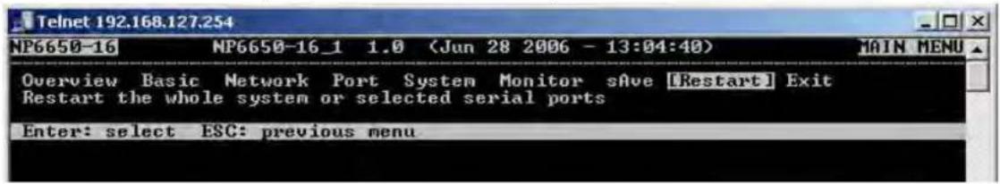 Telnet 192.168.127.254 NP6650-16 MP6650-16_1 1.0 (Jun 28 2006 - 13:04:40) MAIN MENU Overview Basic Network Port System Monitor sAve [Restart] Exit Restart the whole system or selected serial ports Enter: select ESC: previous menu