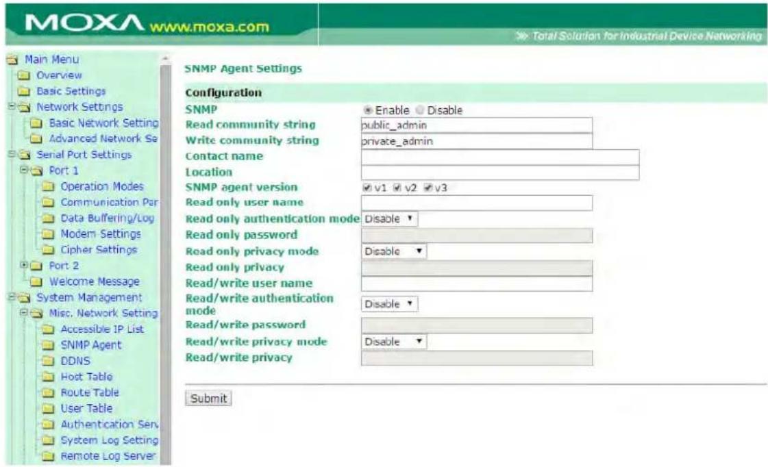 MOXA www.moxa.com Main Menu Overview Basic Settings Network Settings Basic Network Setting Advanced Network Se Serial Port Settings Port 1 Operation Modes Communication Par Data Buffering/Log Modem Settings Cipher Settings Port 2 Welcome Message System Management Misc. Network Setting Accessible IP List SNMP Agent DDNS Host Table Route Table User Table Authentication Serv System Log Setting Remote Log Server SNMP Agent Settings Configuration SNMP Enable Disable Read community string public_admin Write community string private_admin Contact name Location SNMP agent version v1 v2 v3 Read only user name Read only authentication mode Disable ▼ Read only password Read only privacy mode Disable ▼ Read only privacy Read/write user name Read/write authentication mode Disable ▼ Read/write password Read/write privacy mode Disable ▼ Read/write privacy Submit
