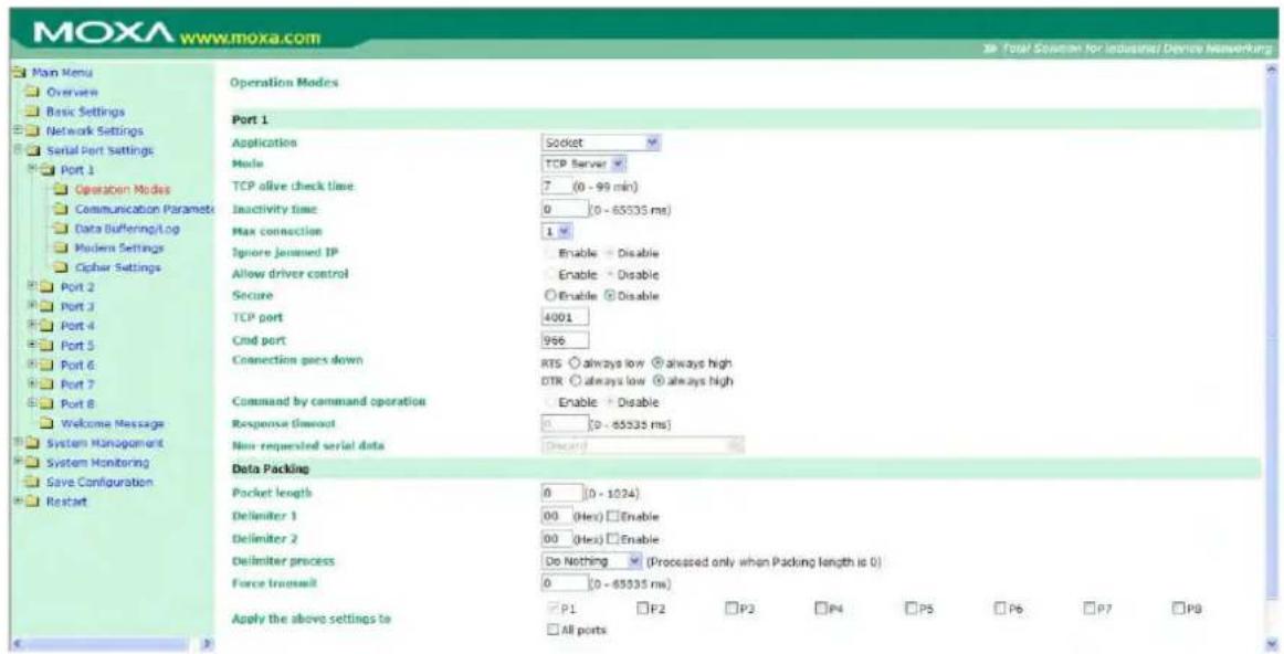 MOXA www.moxa.com Main Menu Overview Basic Settings Network Settings Serial Port Settings Port 1 Operation Modes Communication Parameters Data Buffering/Log Modern Settings Cipher Settings Port 2 Port 3 Port 4 Port 5 Port 6 Port 7 Port 8 Welcome Message System Management System Monitoring Save Configuration Restart Operation Modes Port 1 Application Socket Mode TCP Server TCP alive check time 7 (0 - 99 min) Inactivity time 0 (0 - 65535 ms) Max connection 1 Ignore jammed IP Enable - Disable Allow driver control Enable - Disable Secure Enable Disable TCP port 4001 Cmd port 966 Connection goes down RTS always low always high DTR always low always high Command by command operation Enable - Disable Response timeout 0 (0 - 65535 ms) Non-requested serial data Direction Data Packing Pocket length 0 (0 - 1024) Delimiter 1 00 (Hex) Enable Delimiter 2 00 (Hex) Enable Delimiter process Do Nothing (Processed only when Packing length is 0) Force transmit 0 (0 - 65535 ms) Apply the above settings to P1 P2 P3 P4 P5 P6 P7 P8 All ports
