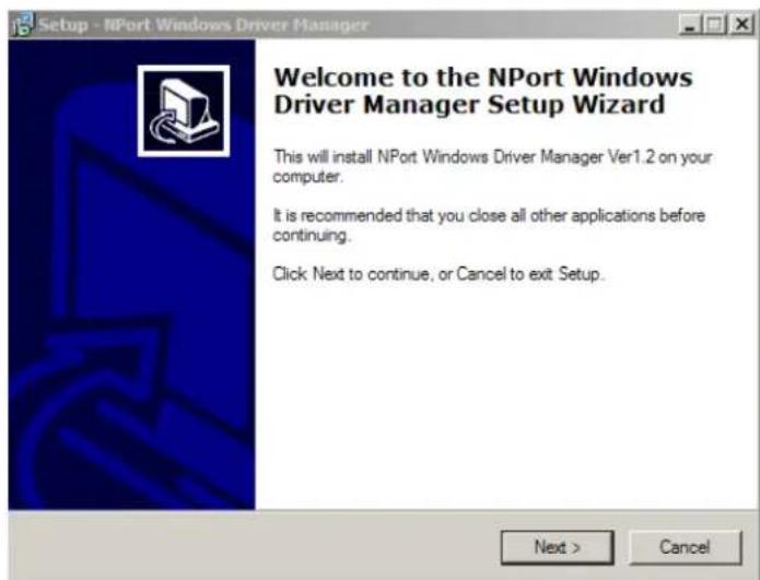 Setup - NPort Windows Driver Manager Welcome to the NPort Windows Driver Manager Setup Wizard This will install NPort Windows Driver Manager Ver1.2 on your computer. It is recommended that you close all other applications before continuing. Click Next to continue, or Cancel to exit Setup. Next > Cancel