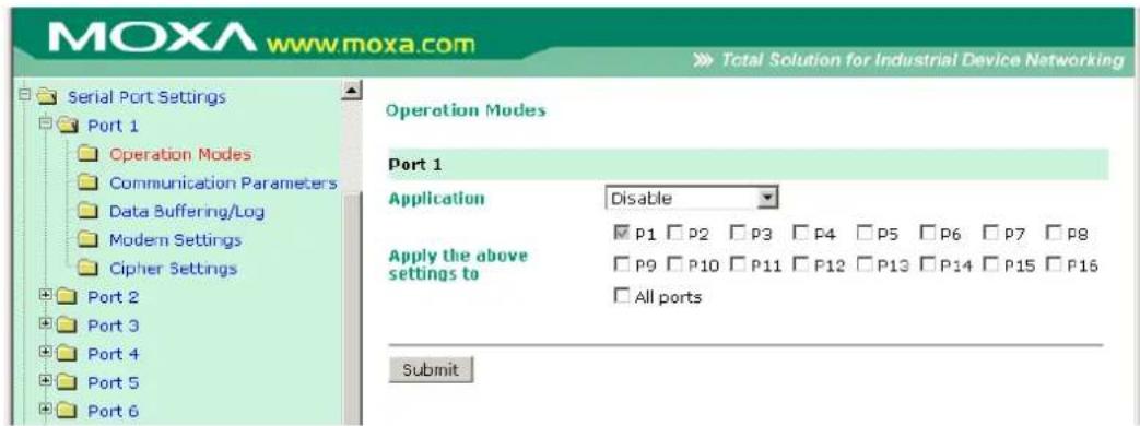 MOXA www.moxa.com Total Solution for Industrial Device Networking Serial Port Settings Port 1 Operation Modes Communication Parameters Data Buffering/Log Modem Settings Cipher Settings Port 2 Port 3 Port 4 Port 5 Port 6 Operation Modes Port 1 Application Disable Apply the above settings to P1 P2 P3 P4 P5 P6 P7 P8 P9 P10 P11 P12 P13 P14 P15 P16 All ports Submit