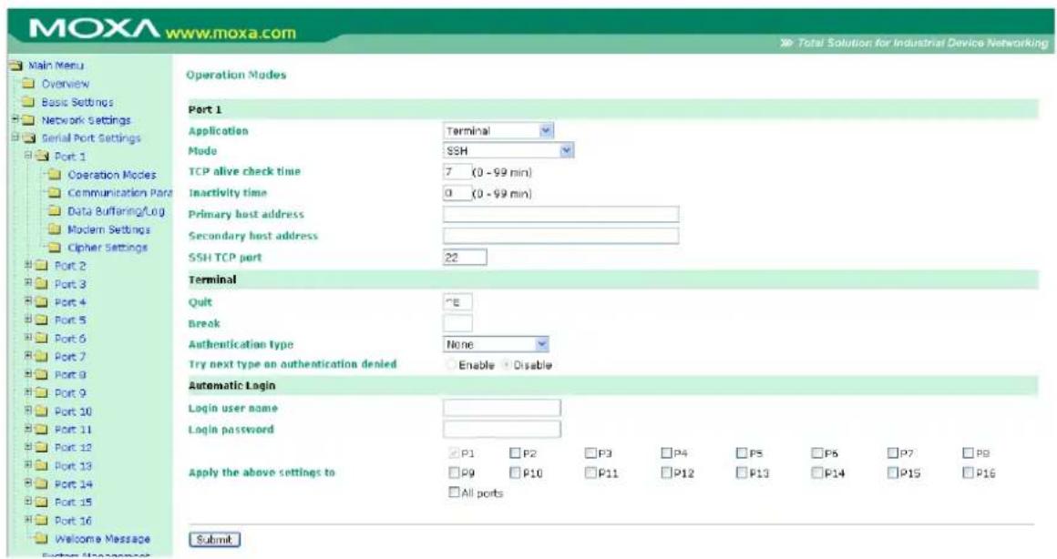 MOXA www.moxa.com Main Menu Overview Basic Settings Network Settings Serial Port Settings Port 1 Operation Modes Communication Para Data Buffering/Log Modern Settings Cipher Settings Port 2 Port 3 Port 4 Port 5 Port 6 Port 7 Port 8 Port 9 Port 10 Port 11 Port 12 Port 13 Port 14 Port 15 Port 16 Welcome Message System Management Operation Modes Port 1 Application Terminal Mode SSH TCP alive check time 7 (0 - 99 min) Inactivity time 0 (0 - 99 min) Primary host address Secondary host address SSH TCP port 22 Terminal Quit "E" Break Authentication type None Try next type on authentication denied Enable Disable Automatic Login Login user name Login password P1 P2 P3 P4 P5 P6 P7 P8 Apply the above settings to P9 P10 P11 P12 P13 P14 P15 P16 All ports Submit Total Solution for Industrial Device Networking