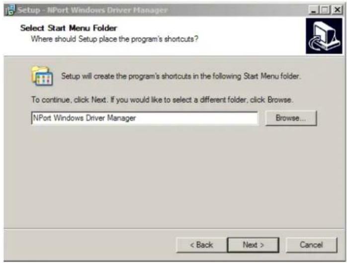 Setup - NPort Windows Driver Manager Select Start Menu Folder Where should Setup place the program's shortcuts? Setup will create the program's shortcuts in the following Start Menu folder. To continue, click Next. If you would like to select a different folder, click Browse. NPort Windows Driver Manager Browse... < Back Next > Cancel