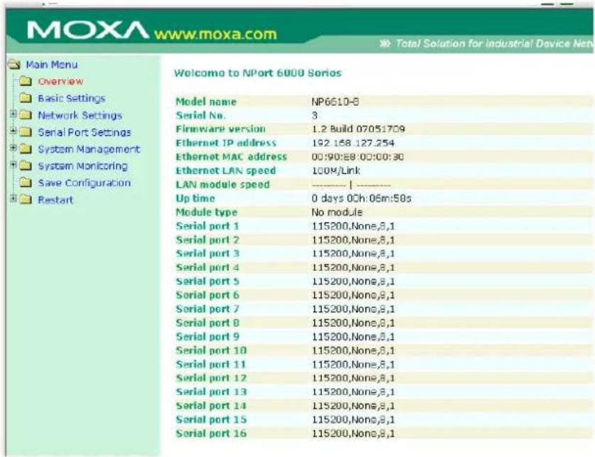 MOXA www.moxa.com Main Menu Overview Basic Settings Network Settings Serial Port Settings System Management System Monitoring Save Configuration Restart Welcome to NPort 6000 Series Model name NP6610-8 Serial No. 3 Firmware version 1.2 Build 07051709 Ethernet IP address 192.168.127.254 Ethernet MAC address 00:90:88:00:00:30 Ethernet LAN speed 100M/Link LAN module speed ———— | ———— Up time 0 days 0Ch:06m:50s Module type No module Serial port 1 115200,None,8,1 Serial port 2 115200,None,8,1 Serial port 3 115200,None,8,1 Serial port 4 115200,None,8,1 Serial port 5 115200,None,8,1 Serial port 6 115200,None,8,1 Serial port 7 115200,None,8,1 Serial port 8 115200,None,8,1 Serial port 9 115200,None,8,1 Serial port 10 115200,None,8,1 Serial port 11 115200,None,8,1 Serial port 12 115200,None,8,1 Serial port 13 115200,None,8,1 Serial port 14 115200,None,8,1 Serial port 15 115200,None,8,1 Serial port 16 115200,None,8,1