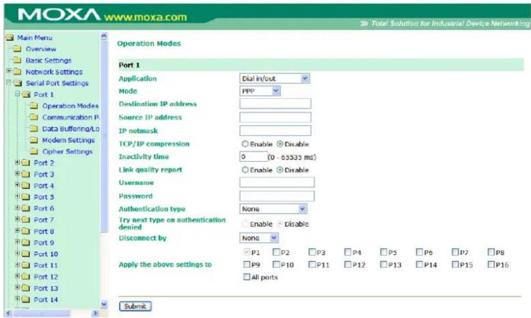 MOXA www.moxa.com Main Menu Overview Basic Settings Network Settings Serial Port Settings Port 1 Operation Modes Communication P: Data Buffering/Lo Modern Settings Cipher Settings Port 2 Port 3 Port 4 Port 5 Port 6 Port 7 Port 8 Port 9 Port 10 Port 11 Port 12 Port 13 Port 14 Operation Modes Port 1 Application Dial in/out Mode PPP Destination IP address Source IP address IP netmask TCP/IP compression Enable Disable Inactivity time 0 (0 - 65S35 ms) Link quality report Enable Disable Username Password Authentication type None Try next type on authentication denied Enable Disable Disconnect by None P1 P2 P3 P4 P5 P6 P7 P8 Apply the above settings to P9 P10 P11 P12 P13 P14 P15 P16 All ports Submit
