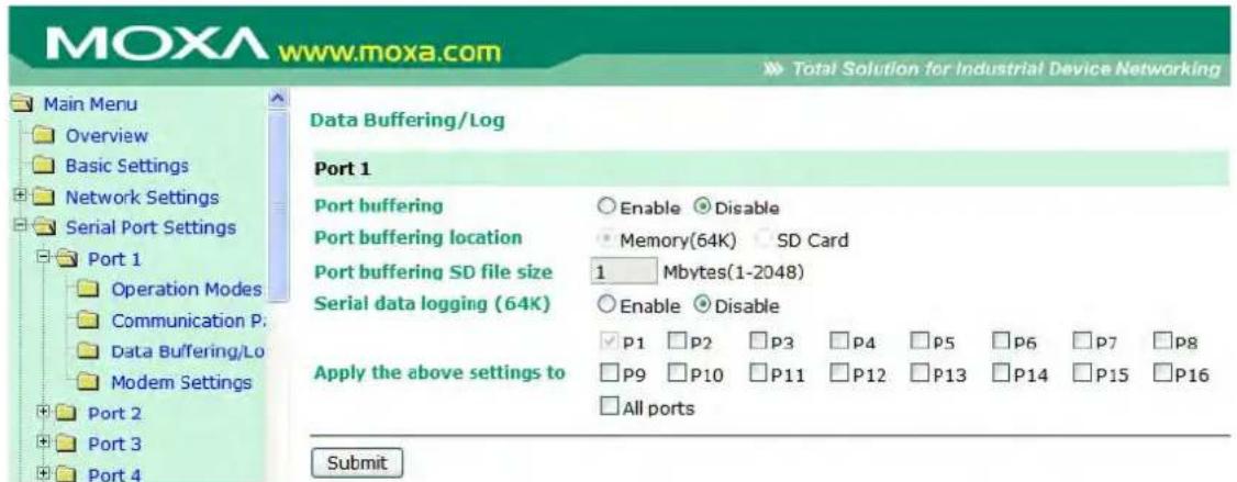 MOXA www.moxa.com Main Menu Overview Basic Settings Network Settings Serial Port Settings Port 1 Operation Modes Communication P: Data Buffering/Lo Modem Settings Port 2 Port 3 Port 4 Data Buffering/Log Port 1 Port buffering Enable Disable Port buffering location Memory(64K) SD Card Port buffering SD file size 1 Mbytes(1-2048) Serial data logging (64K) Enable Disable Apply the above settings to P1 P2 P3 P4 P5 P6 P7 P8 P9 P10 P11 P12 P13 P14 P15 P16 All ports Submit
