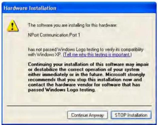 Hardware Installation The software you are installing for this hardware: NPort Communication Port 1 has not passed Windows Logo testing to verify its compatibility with Windows XP. (Tell me why this testing is important.) Continuing your installation of this software may impair or destabilize the correct operation of your system either immediately or in the future. Microsoft strongly recommends that you stop this installation now and contact the hardware vendor for software that has passed Windows Logo testing. Continue Anyway STOP Installation