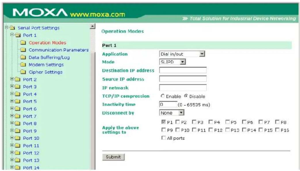 MOXA www.moxa.com Total Solution for Industrial Device Networking Serial Port Settings Port 1 Operation Modes Communication Parameters Data Buffering/Log Modem Settings Cipher Settings Port 2 Port 3 Port 4 Port 5 Port 6 Port 7 Port 8 Port 9 Port 10 Port 11 Port 12 Port 13 Port 14 Operation Modes Port 1 Application Dial in/out Mode SLIPD Destination IP address Source IP address IP netmask TCP/IP compression Enable Disable Inactivity time 0 (0 - 65535 ms) Disconnect by None Apply the above settings to ✓ P1 □ P2 □ P3 □ P4 □ P5 □ P6 □ P7 □ P8 □ P9 □ P10 □ P11 □ P12 □ P13 □ P14 □ P15 □ P16 □ All ports Submit