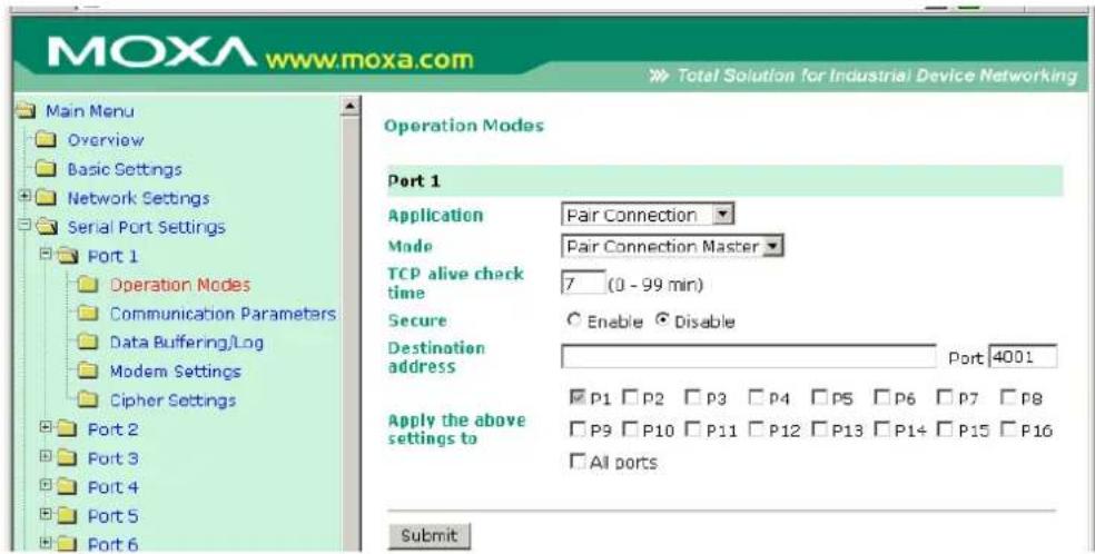 MOXA www.moxa.com Main Menu Overview Basic Settings Network Settings Serial Port Settings Port 1 Operation Modes Communication Parameters Data Buffering/Log Modem Settings Cipher Settings Port 2 Port 3 Port 4 Port 5 Port 6 Operation Modes Port 1 Application Par Connection Mode Par Connection Master TCP alive check time 7 (0 - 99 min) Secure Enable Disable Destination address Port 4001 Apply the above settings to □ P1 □ P2 □ P3 □ P4 □ P5 □ P6 □ P7 □ P8 □ P9 □ P10 □ P11 □ P12 □ P13 □ P14 □ P15 □ P16 □ All ports Submit