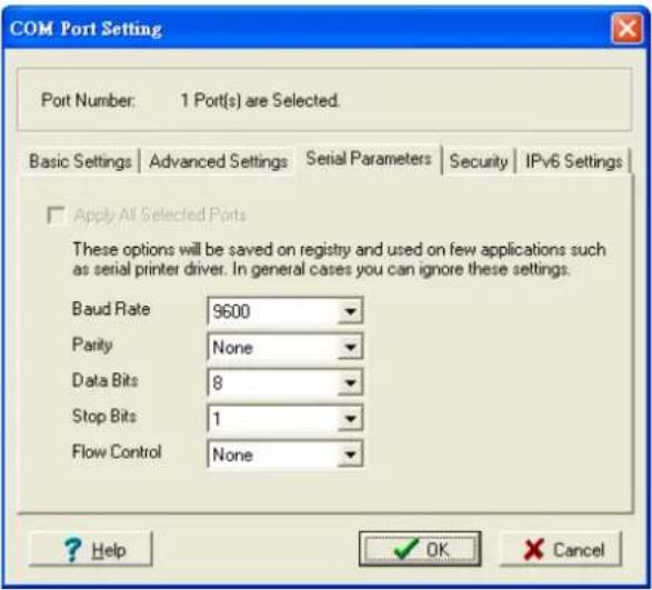COM Port Setting Port Number: 1 Port(s) are Selected. Basic Settings | Advanced Settings | Serial Parameters | Security | IPv6 Settings Apply All Selected Ports These options will be saved on registry and used on few applications such as serial printer driver. In general cases you can ignore these settings. Baud Rate 9600 Parity None Data Bits 8 Stop Bits 1 Flow Control None ? Help OK Cancel