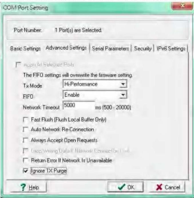 COM Port Setting Port Number: 1 Port(s) are Selected. Basic Settings Advanced Settings Serial Parameters Security IPv6 Settings Apply All Selected Ports The FIFO settings will overwrite the firmware setting. Tx Mode Hi-Performance FIFO Enable Network Timeout 5000 ms (500 - 20000) Fast Flush (Flush Local Buffer Only) Auto Network Re-Connection Always Accept Open Requests Drop Writing Data If Network Connection Time Return Error If Network Is Unavailable Ignore TX Purge ? Help OK Cancel