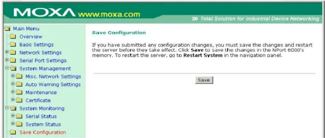 MOXA www.moxa.com Total Solution for Industrial Device Networking Main Menu Overview Basic Settings Network Settings Serial Port Settings System Management Misc. Network Settings Auto Warning Settings Maintenance Certificate System Monitoring Serial Status System Status Save Configuration Save Configuration If you have submitted any configuration changes, you must save the changes and restart the server before they take effect. Click Save to save the changes in the NPort 6000's memory. To restart the server, go to Restart System in the navigation panel. Save