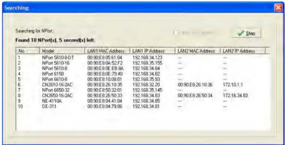 Searching Found 10 NPort(s), 5 second(s) left. No Model LAN1 MAC Address LAN1 IP Address LAN2 MAC Address LAN2 IP Address 1 NPort 5610-8-DT 00:90:E8:05:61:04 192.168.34.123 --- --- 2 NPort 5610-16 00:90:E8:0A:52:F2 192.168.35.155 --- --- 3 NPort 5610-8 00:90:E8:0E:EB:8A 192.168.34.84 --- --- 4 NPort 6150 00:90:E8:0E:79:40 192.168.34.82 --- --- 5 NPort 6610-8 00:90:E8:10:08:01 192.168.35.93 --- --- 6 CN2610-16-2AC 00:90:E8:26:10:35 192.168.32.20 00:90:E8:26:10:36 172.10.1.1 7 NPort 6650-32 00:90:E8:50:32:01 192.168.35.145 --- --- 8 CN2650-16-2AC 00:90:E8:26:50:33 192.168.34.83 00:90:E8:26:50:34 172.16.34.83 9 NE-4110A 00:90:E8:04:41:04 192.168.34.85 --- --- 10 DE-311 00:90:E8:04:79:86 192.168.34.81 --- ---