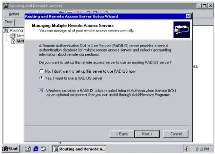Routing and Remote Access Routing and Remote Access Server Setup Wizard Managing Multiple Remote Access Servers You can manage all of your remote access servers centrally. A Remote Authentication DialIn User Service (RADIUS) server provides a central authentication database for multiple remote access servers and collects accounting information about remote connections. Do you want to set up this remote access server to use an existing RADIUS server? No, I don't want to set up this server to use RADIUS now Yes, I want to use a RADIUS server Windows provides a RADIUS solution called Internet Authentication Service (IAS) as an optional component that you can install through Add/Remove Programs. < Back Next > Cancel Start Routing and Remote A... 2:12 PM