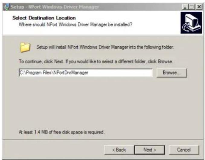 Setup - NPort Windows Driver Manager Select Destination Location Where should NPort Windows Driver Manager be installed? Setup will install NPort Windows Driver Manager into the following folder. To continue, click Next. If you would like to select a different folder, click Browse. C:\Program Files\NPortDrvManager Browse... At least 1.4 MB of free disk space is required. < Back Next > Cancel