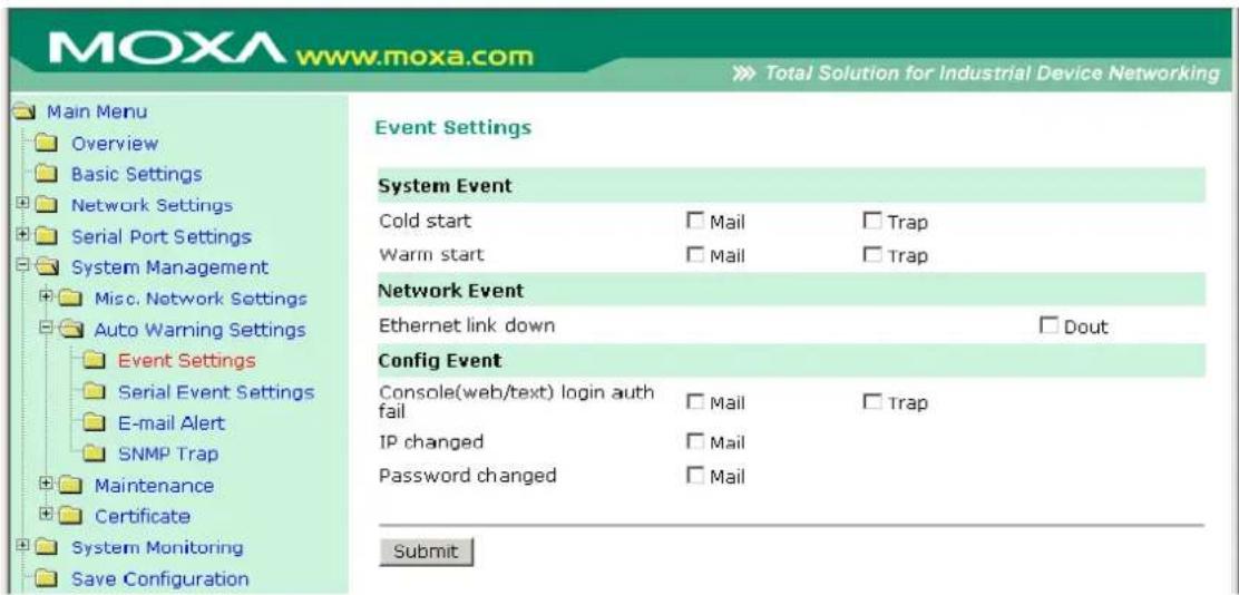 MOXA www.moxa.com Total Solution for Industrial Device Networking Main Menu Overview Basic Settings Network Settings Serial Port Settings System Management Misc. Network Settings Auto Warning Settings Event Settings Serial Event Settings E-mail Alert SNMP Trap Maintenance Certificate System Monitoring Save Configuration Event Settings System Event Cold start □ Mail □ Trap Warm start □ Mail □ Trap Network Event Ethernet link down □ Dout Config Event Console(web/text) login auth fail □ Mail □ Trap IP changed □ Mail Password changed □ Mail Submit
