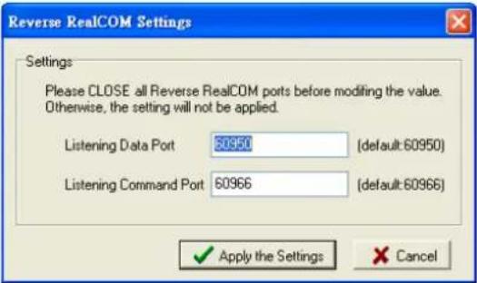 Reverse RealCOM Settings Settings Please CLOSE all Reverse RealCOM ports before modifying the value. Otherwise, the setting will not be applied. Listening Data Port 50950 (default:60950) Listening Command Port 60966 (default:60966) ✓ Apply the Settings ✗ Cancel