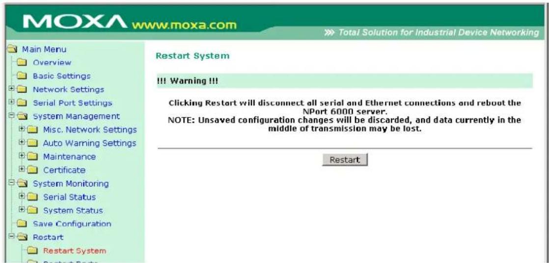 MOXA www.moxa.com Total Solution for Industrial Device Networking Main Menu Overview Basic Settings Network Settings Serial Port Settings System Management Misc. Network Settings Auto Warning Settings Maintenance Certificate System Monitoring Serial Status System Status Save Configuration Restart Restart System Restart System Restart System !!! Warning !!! Clicking Restart will disconnect all serial and Ethernet connections and reboot the NPort 6000 server. NOTE: Unsaved configuration changes will be discarded, and data currently in the middle of transmission may be lost. Restart