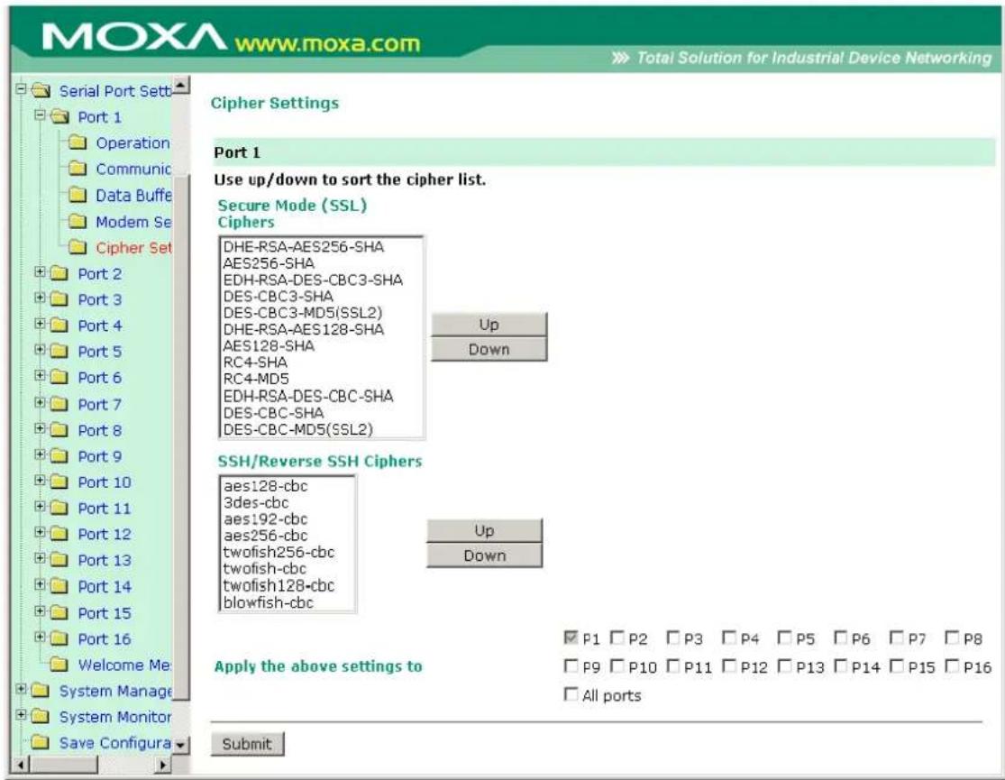 MOXA www.moxa.com Total Solution for Industrial Device Networking Serial Port Sett Port 1 Operation Communic Data Buffe Modem Se Cipher Set Port 2 Port 3 Port 4 Port 5 Port 6 Port 7 Port 8 Port 9 Port 10 Port 11 Port 12 Port 13 Port 14 Port 15 Port 16 Welcome Me System Manage System Monitor Save Configura Cipher Settings Port 1 Use up/down to sort the cipher list. Secure Mode (SSL) Ciphers DHE-RSA-AES256-SHA AES256-SHA EDH-RSA-DES-CBC3-SHA DES-CBC3-SHA DES-CBC3-MD5(SSL2) DHE-RSA-AES128-SHA AES128-SHA RC4-SHA RC4-MD5 EDH-RSA-DES-CBC-SHA DES-CBC-SHA DES-CBC-MD5(SSL2) Up Down SSH/Reverse SSH Ciphers aes128-cbc 3des-cbc aes192-cbc aes256-cbc twofish256-cbc twofish-cbc twofish128-cbc blowfish-cbc Up Down Apply the above settings to P1 P2 P3 P4 P5 P6 P7 P8 P9 P10 P11 P12 P13 P14 P15 P16 All ports Submit