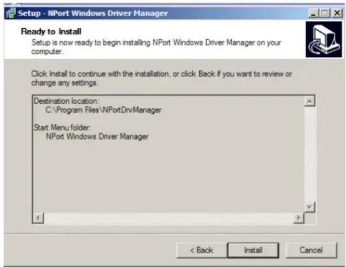 Setup - NPort Windows Driver Manager Ready to Install Setup is now ready to begin installing NPort Windows Driver Manager on your computer. Click Install to continue with the installation, or click Back if you want to review or change any settings. Destination location: C:\Program Files\NPortDrvManager Start Menu folder: NPort Windows Driver Manager < Back Install Cancel