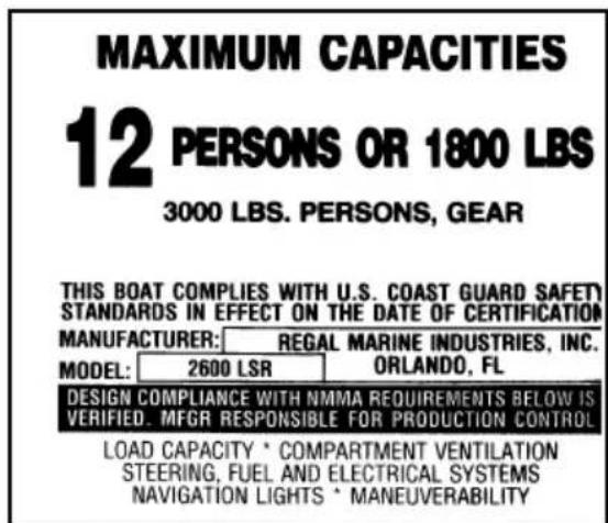 MAXIMUM CAPACITIES 12 PERSONS OR 1800 LBS 3000 LBS. PERSONS, GEAR THIS BOAT COMPLIES WITH U.S. COAST GUARD SAFETY STANDARDS IN EFFECT ON THE DATE OF CERTIFICATION MANUFACTURER: REGAL MARINE INDUSTRIES, INC. MODEL: 2600 LSR ORLANDO, FL DESIGN COMPLIANCE WITH NMMA REQUIREMENTS BELOW IS VERIFIED. MFGR…