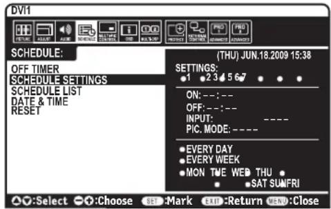DVI1 SCHEDULE: OFF TIMER SCHEDULE SETTINGS SCHEDULE LIST DATE & TIME RESET (THU) JUN.18.2009 15:38 SETTINGS: • 1 • 2 3 • 4 5 6 7 • • • ON: --; -- OFF: --; -- INPUT: ---- PIC. MODE: ---- • EVERY DAY • EVERY WEEK • MON TIME WEB THU • • SAT SUN/FRI Select Choose SEE Mark EXIT Return END: Close