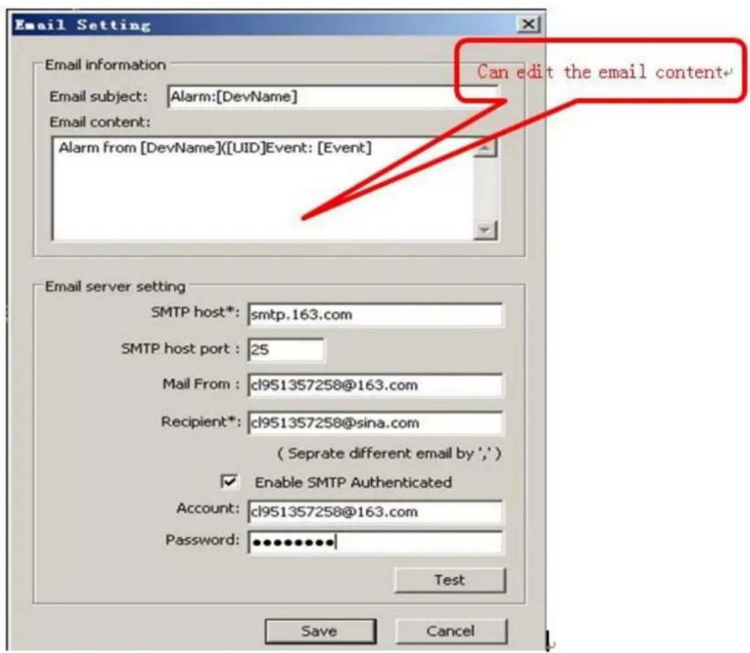 Email Setting Email information Email subject: Alarm:[DevName] Email content: Alarm from [DevName]([UID]Event: [Event] Can edit the email content Email server setting SMTP host*: smtp.163.com SMTP host port : 25 Mail From : cl951357258@163.com Recipient*: cl951357258@sina.com ( Seprate different email by ',') Enable SMTP Authenticated Account: cl951357258@163.com Password: ••••••••••• Test Save Cancel