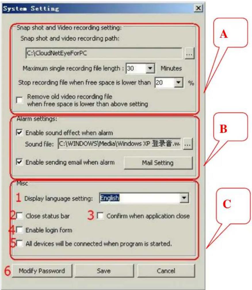 System Setting Snap shot and Video recording setting: Snap shot and video recording path: C:\CloudNetEyeForPC Maximum single recording file length : 30 Minutes Stop recording file when free space is lower than 20 % Remove old video recording file when free space is lower than above setting Alarm settings: Enable sound effect when alarm Sound file: C:\WINDOWS\Media\Windows XP 登录音.w... Enable sending email when alarm Mail Setting Misc 1 Display language setting: English 2 Close status bar 3 Confirm when application close 4 Enable login form 5 All devices will be connected when program is started. 6 Modify Password Save Cancel A B C