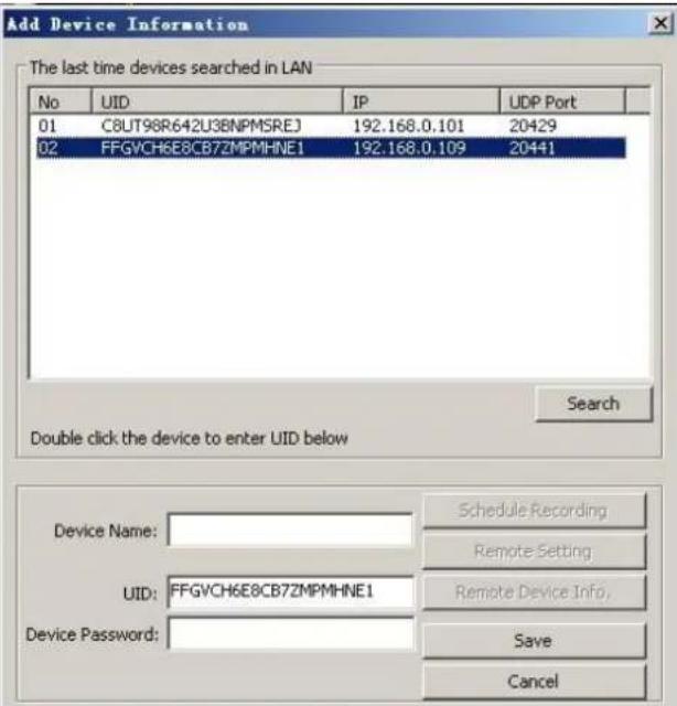 Add Device Information The last time devices searched in LAN No UID IP UDP Port 01 C8UT98R642U38NPMSREJ 192.168.0.101 20429 02 FFGVCH6E8CB7ZMPMHNE1 192.168.0.109 20441 Search Double click the device to enter UID below Device Name:____________ Schedule Recording UUID: FFGVCH6E8CB7ZMPMHNE1 Remote Setting Device Password:____________ Remote Device Info. Save Cancel