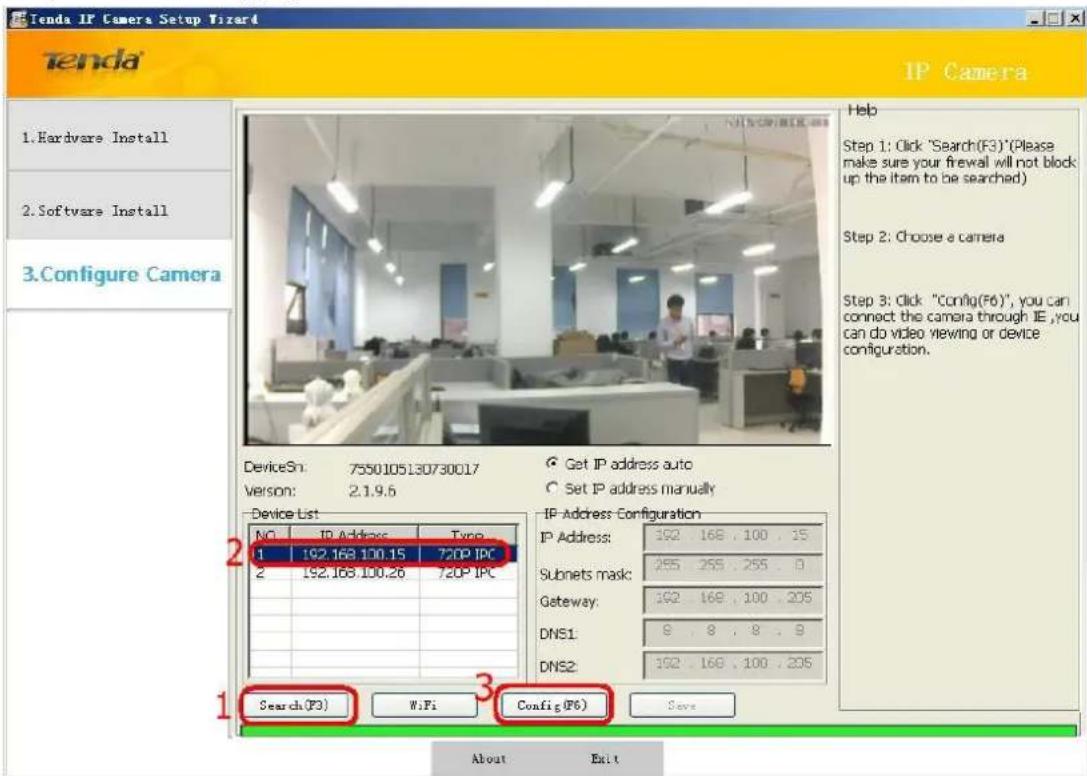Tenda IP Camera Setup Wizard Tenda IP Camera 1.Hardware Install 2.Software Install 3.Configure Camera DeviceSn: 7550105130730017 Version: 2.1.9.6 Device List NO IP Address Type 1 192.168.100.15 720P IPC 2 192.168.100.26 720P IPC IP Address Configuration IP Address: 192 . 168 . 100 . 15 Subnets mask: 255 . 255 . 255 . 0 Getaway: 192 . 168 . 100 . 205 DNS1: 8 . 8 . 8 . 9 DNS2: 192 . 168 . 100 . 205 Search(F3) WiFi Config(F6) Save Help Step 1: Click "Search(F3)*(Please make sure your firewall will not block up the item to be searched) Step 2: Choose a camera Step 3: Click "Config(F6)", you can connect the camera through IE, you can do video viewing or device configuration. About Exit