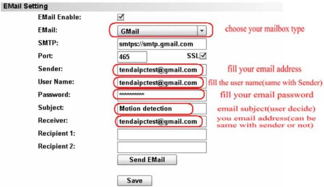 EMail Setting EMail Enable: EMail: GMail SMTP: smtp://smtp.gmail.com Port: 465 SSL Sender: tendaipctest@gmail.com User Name: tendaipctest@gmail.com Password: ******** Subject: Motion detection Receiver: tendaipctest@gmail.com Recipient 1: Recipient 2: Send EMail Save choose your mailbox type fill your email address fill the user name(same with Sender) fill your email password email subject(user decide) you email address(can be same with sender or not)