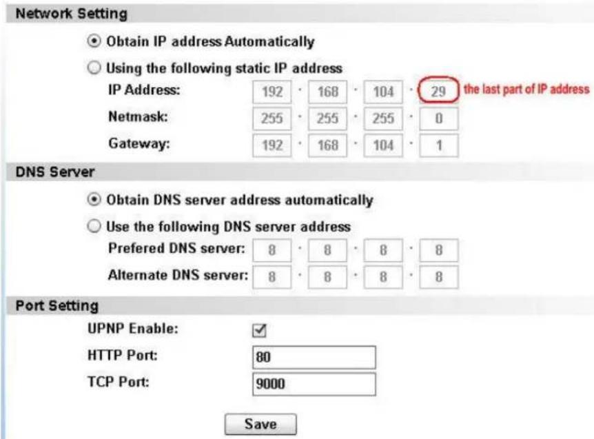 Network Setting Obtain IP address Automatically Using the following static IP address IP Address: 192 · 168 · 104 · 29 the last part of IP address Netmask: 255 · 255 · 255 · 0 Gateway: 192 · 168 · 104 · 1 DNS Server Obtain DNS server address automatically Use the following DNS server address Preferred DNS server: 8 · 8 · 8 · 8 Alternate DNS server: 8 · 8 · 8 · 8 Port Setting UPNP Enable: ✓ HTTP Port: 80 TCP Port: 9000 Save