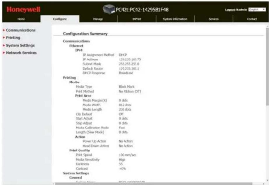 Honeywell PC42t:PC42-14295B1F48 Logest: iRadkin Home Configure Manage INPrint System Information Services Contact ► Communications ► Printing ► System Settings ► Network Services Configuration Summary Communications Ethernet IPv4 IP Assignment Method DHCP IP Address 129.235.163.75 Subnet Mask 255.255.255.0 Default Router 129.235.163.1 DHCP Response Broadcast Printing Media Media Type Black Mark Print Method No Ribbon (DT) Print Area Media Margin (X) 0 dots Media Width 812 dots Media Length 236 dots Clip Default Off Start Adjust 0 dots Stop Adjust 0 dots Media Calibration Mode Fast Length (Slow Mode) 0 dots Action Power Up Action No Action Head Down Action No Action Print Quality Print Speed 100 mm/sec Media Sensitivity High Darkness 55 Contrast +0% System Settings General