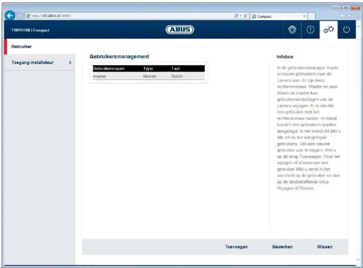 http://182.160.0.18/10060/ TVIP91100 | Compact ABUS Gebruiker Toegang installateur > Gebruikersmanagement Gebruikersnaam Type Taal master Master Dutch Infobox In de gebruikersmanager maakt u nieuwe gebruikers voor de camera aan. Er zijn twee rechtenniveaus. Master en user. Alleen de master kan gebruikersinstellingen van de camera wijzgen. Er is slechts een gebruiker met het rechtenniveau master. In totaal kunnen tien gebruikers worden aangelegd. In het overzicht ziet u alle tot nu toe aangelegde gebruikers. Om een nieuwe gebruiker aan to loggen, kild u op de knop Toevoegen. Voor het wijzgen of wissen van een gebruiker kildt u eerst in het overzicht op de gebruiker en dan op de desbetreffende knop Wijzgen of Wissen Toevoegen Bewerken Wissen