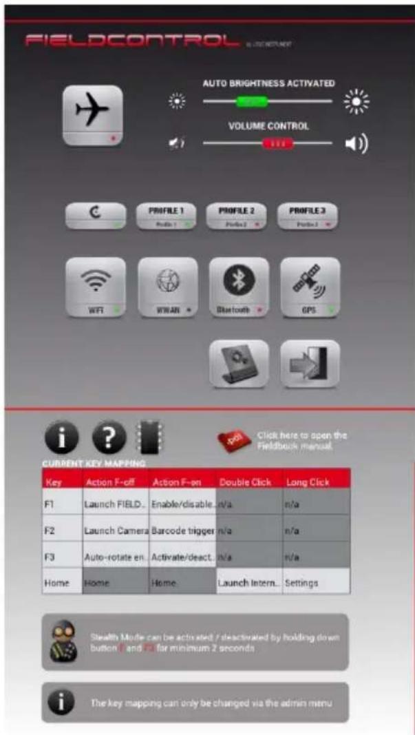 FIELDCONTROL AUTO BRIGHTNESS ACTIVATED VOLUME CONTROL Profile 1 Profile 2 Profile 3 Profile 4 WiFi WLAN Bluetooth GPS i ? Current KEY MAPPING Key Action F-off Action F-on Double Click Long Click F1 Launch FIELD... Enable/disable... n/a n/a F2 Launch Camera Barcode trigger n/a n/a F3 Auto-rotate en Activate/deact... n/a n/a Home Home Home Launch Intern.. Settings Stealth Mode can be activated / deactivated by holding down button □ and □ for minimum 2 seconds The key mapping can only be changed via the admin menu