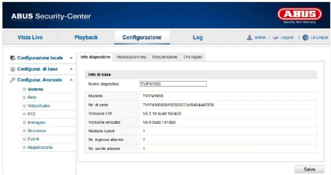 ABUS Security-Center Vista Live Playback Configurazione\Log-admin | Logout | La Lingua Configurazione locale Configuraz. di base Configuraz. Avanzata Sistema Rete Video/Audio PTZ Immagine Sicurezza Eventi Registrazione Info dispositivo Impostazioni ora Manutenzione Ora legale Info di base Nome dispositivo TVIP41660 Modello TVIP41660 Nr. di serie TVIP4166020150325CCWR494447256 Versione FW V5.2 10 build 150423 Versione encoder V5.0 build 141009 Numero canali 1 Nr. ingressi allarme 1 Nr. uscite allarme 1 Salva