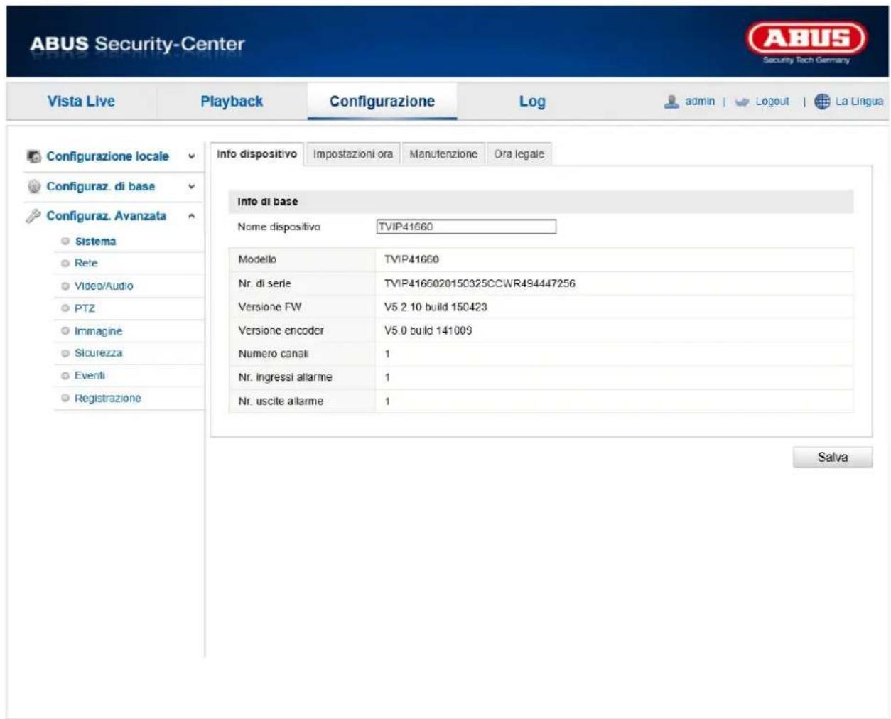 ABUS Security-Center Vista Live Playback Configurazione\Log-admin | Logout | La Lingua Configurazione locale Configuraz. di base Configuraz. Avanzata Sistema Rete Video/Audio PTZ Immagine Sicurezza Eventi Registrazione Info dispositivo Impostazioni ora Manutenzione Ora legale Info di base Nome dispositivo TVIP41660 Modello TVIP41660 Nr. di serie TVIP4166020150325CCWR494447256 Versione FW V5 2 10 build 150423 Versione encoder V5.0 build 141009 Numero canali 1 Nr. ingressi allarme 1 Nr. uscite allarme 1 Salva