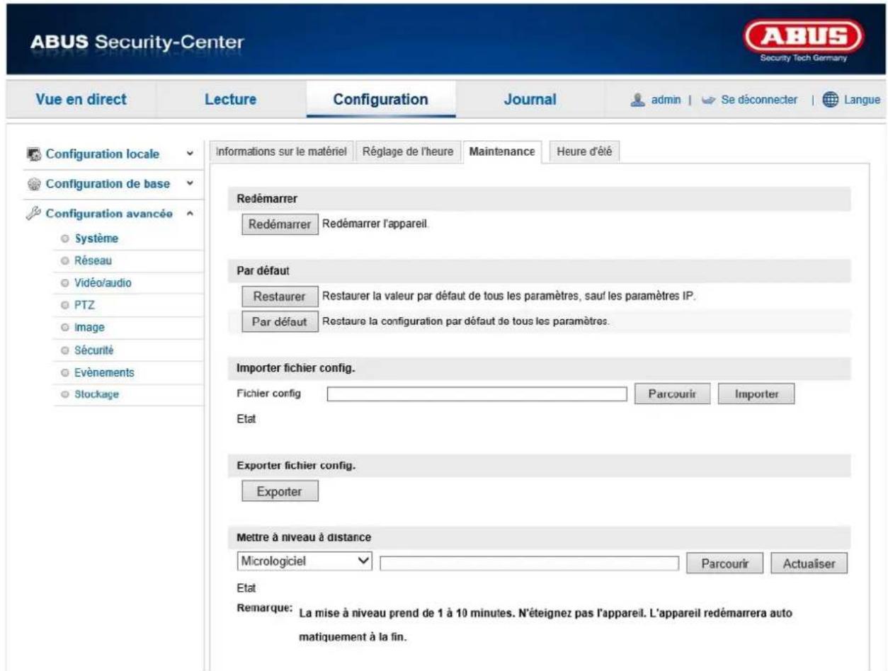 ABUS Security-Center Security Tech Germany Vue en direct Lecture Configuration Journal admin | Se déconnecter | Langue Configuration locale Configuration de base Configuration avancée Système Réseau Vidéo/audio PTZ Image Sécurité Evénements Stockage informations sur le matériel Réglage de l'heure Maintenance Heure d'été Redémarrer Redémarrer Redémarrer l'appareil. Par défaut Restaurer Restaurer la valeur par défaut de tous les paramètres, sauf les paramètres IP. Par défaut Restaure la configuration par défaut de tous les paramètres. Importer fichier config. Fichier config Parcourir Importer Etat Exporter fichier config. Exporter Mettre à niveau à distance Micrologiciel Parcourir Actualiser Etat Remarque: La mise à niveau prend de 1 à 10 minutes. N'éteignez pas l'appareil. L'appareil redémarrera auto matiquement à la fin.