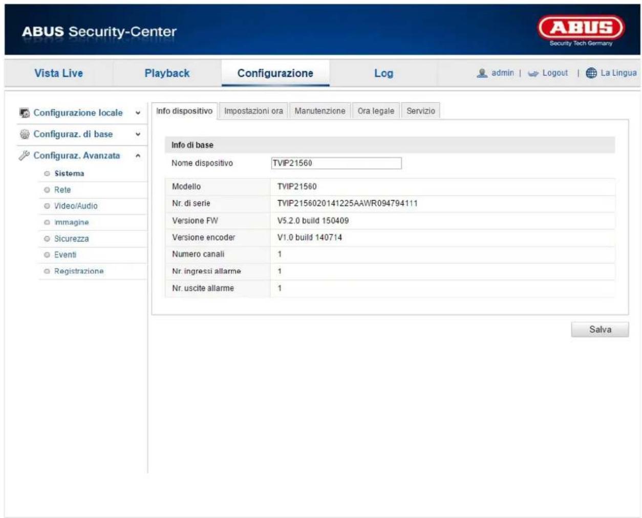 ABUS Security-Center Vista Live Playback Configurazione\Log-admin | Logout | La Lingua Configurazione locale Configuraz. di base Configuraz. Avanzata Sistema Rete Video/Audio Immagine Sicurezza Eventi Registrazione Info dispositivo Impostazioni ora Manutenzione Ora legale Servizio Info di base Nome dispositivo TVIP21560 Modello TVIP21560 Nr. di serie TVIP2156020141225AAWR094794111 Versione FW V5.2.0 build 150409 Versione encoder V1.0 build 140714 Numero canali 1 Nr. ingressi allarme 1 Nr. uscite allarme 1 Salva