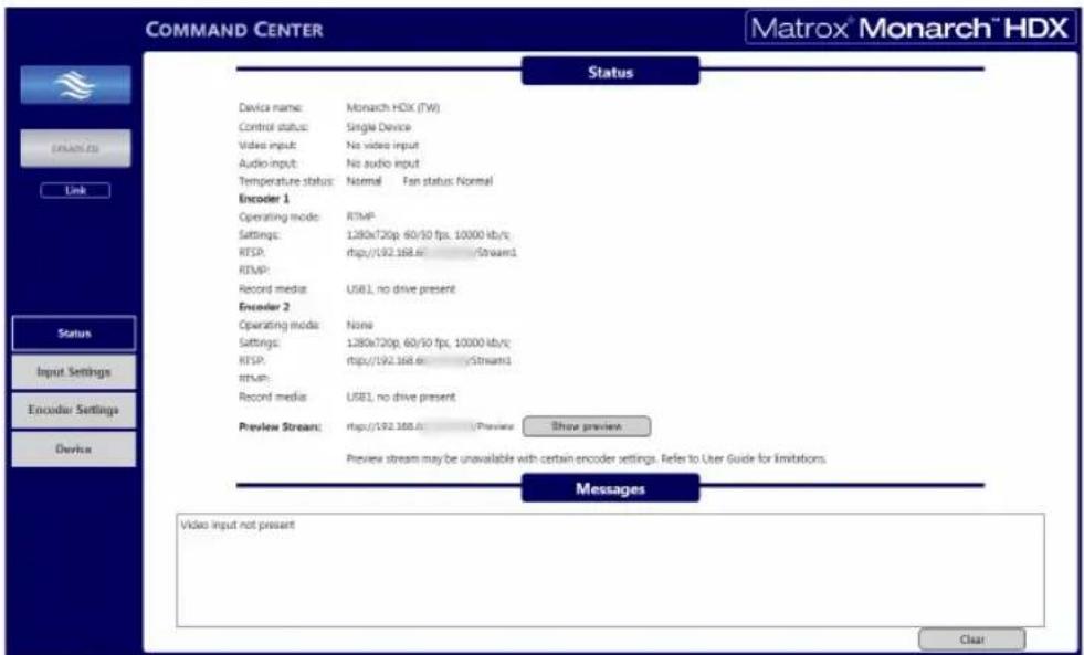 COMMAND CENTER Matrox® Monarch™ HDX Status Device name: Monarch HDX (TW) Control status: Single Device Video input: No video input Audio input: No audio input Temperature status: Normal Fan status: Normal Encoder 1 Operating mode: RTMP Settings: 1280x720p 60/50 fps, 10000 kb/sc RTSP: http://192.168.cStream1 RTMP: Record media: USB1, no drive present Encoder 2 Operating mode: None Settings: 1280x720p 60/50 fps, 10000 kb/sc RTSP: http://192.168.cStream1 rtMR: Record media: USB1, no drive present Preview Stream: http://192.168.c/Preview Show preview Preview stream may be unavailable with certain encoder settings. Refer to User Guide for limitations. Messages Video input not present Clear