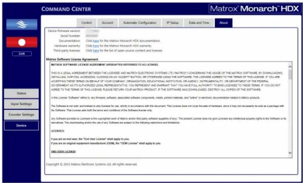 COMMAND CENTER Matrox® Monarch™ HDX Control Account Automatic Configuration IP Setup Data and Time About Device firmware version Serial Number: Documentation: Click here for the Matrix Monarch HDX documentation. Hardware warranty: Click here for the Matrix Monarch HDX warranty. Third-party licenses: Click here for the list of open source content and licenses. Link Status Input Settings Encoder Settings Device Matrix Software License Agreement MATRIX SOFTWARE LICENSE AGREEMENT (HEREAFTER REPERRED TO AS LICENSE) THIS IS A LEGAL AGREEMENT BETWEEN THE LICENSEE AND MATRIX ELECTRONIC SYSTEMS LTD ("MATRIX") CONCERNING THE USAGE OF THE MATRIX SOFTWARE. BY DOWNLOADING, INSTALLING, COPYING, ACCESSING, CLICKING ON AN "ACCEPT" BUTTON, OR OTHERWISE USING THE SOFTWARE. THE LICENSEE AGREES TO THE TERMS OF THIS LICENSE. IF YOU ARE ACCEPTING THESE TERMS ON behalf OF YOUR COMPANY, ORGANIZATION, EDUCATIONAL INSTITUTION, OR AGENCY, INSTRUMENTALITY, OR DEPARTMENT OF THE FEDERAL GOVERNMENT AS ITS AUTHORIZED LEGAL REPRESENTATIVE. YOU REPRESENT AND WARRANTY THAT YOU HAVE FULL AUTHORITY TO BIND LICENSEE TO THESE TERMS. IF YOU DO NOT AGREE TO THE TERMS OF THIS LICENSE. PLEASE RETURN YOUR MATRIX PRODUCT. IF THE SOFTWARE WAS DOWNLOADED. DESTROY ALL COPIES OF THE SOFTWARE. In this License "Software" refers to: any firmware, software, associated software components, media, printed materials, and "online" or electronic documentation related to Matrix products. The Software is not sold, and instead is only licensed for use, strictly in accordance with this document. This Licensee does not cover the sale of hardware, since if may not necessarily be sold as a package with the Software. This Licensee will forth the terms and conditions of the Software license only. Any Software provided to Licensee is the copyrighted work of Matrix and/or third party software suppliers (if any). The present Licensee does not give Licensee any intellectual property rights to the Software or its derivatives. The downloading and/or the use of any Software are subject to the following restrictions and limitations. LICENSEM: If you are an end user, the "End User License" shall apply to you. If you are an original equipment manufacturer (OEM), the "OEM License" shall apply to you. END USER LICENSE Copyright © 2015 Matrix Electronic Systems Ltd. All rights reserved.