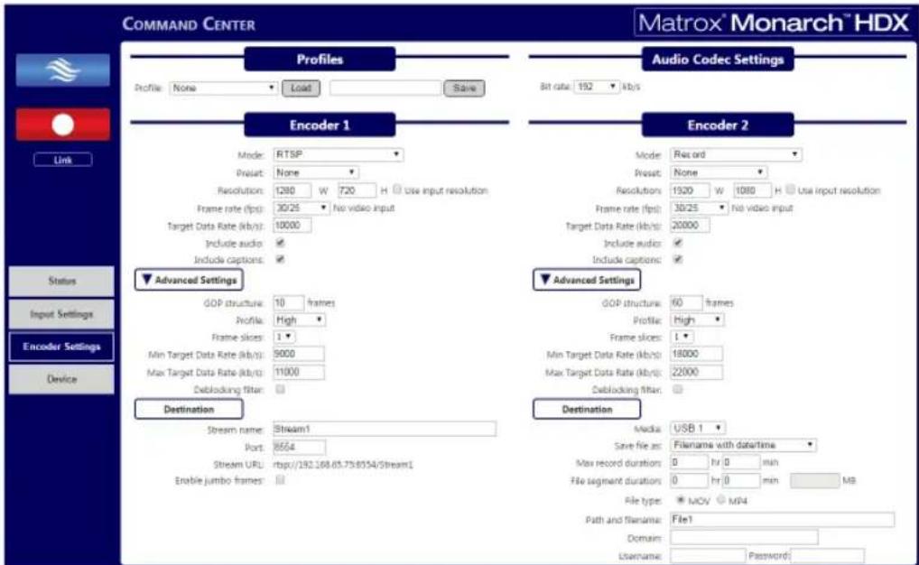 COMMAND CENTER Matrox® Monarch™ HDX Profiles Profile: None Load Save Audio Codec Settings Bit rate: 192 kbps Encoder 1 Mode: RTSP Preset: None Resolution: 1280 W 720 H Use input resolution Frame rate (fps): 30/25 No video input Target Data Rate (kb/s): 10000 Include audio: Include captions: Advanced Settings GOP structure: 10 frames Profile: High Frame slices: 1 Min Target Data Rate (kb/s): 9000 Max Target Data Rate (kb/s): 11000 Exblocking filter: Destination Stream name: Stream1 Port: 8564 Stream URL: http://282.168.65.758554/Stream1 Enable jumbo frames: Encoder 2 Mode: Record Preset: None Resolutions: 1520 W 1080 H Use input resolution Frame rate (fps): 30/25 No video input Target Data Rate (kb/s): 20000 Include audio: Include captions: Advanced Settings GOP structure: 60 frames Profile: High Frame slices: L Min Target Data Rate (kb/s): 18000 Max Target Data Rate (kb/s): 22000 Exblocking filter: Destination Media: USB 1 Save file as: Filename with datetime Max record durations: 0 hr 0 min File segment duration: 0 hr 0 min MB File type: MCV MB4 Path and filename: File1 Domain: Username: Password