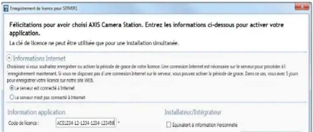 Enregistrement de licence pour SERVER1 Félicitations pour avoir choisi AXIS Camera Station. Entrez les informations ci-dessous pour activer votre application. La clé de licence ne peut être utilisée que pour une Installation simultanée. ○ Informations Internet Choisissez si vous souhaitez enregistrer ou activer la période de grace de votre licence. Une connexion Internet est nécessaire sur le serveur pour procéder à l'enregistrement maintenant. Si vous ne disposez pas d'une connexion Internet sur le serveur, vous pouvez activer la période de grace. Dans ce cas, vous avez 5 jours pour enregistrer votre licence sur notre site WEB. ● Le serveur est connecté à Internet ○ Le serveur n'est pas connecté à Internet Information application Code de licence: ACS1234-12-1234-1234-123456 Installateur/Intégrateur □ Équivalent à information Personnelle