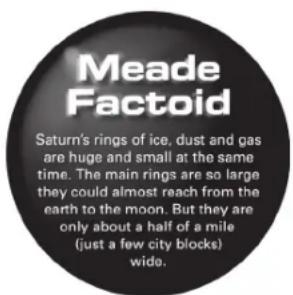 Meade Factoid Saturn's rings of ice, dust and gas are huge and small at the same time. The main rings are so large they could almost reach from the earth to the moon. But they are only about a half of a mile (just a few city blocks) wide.