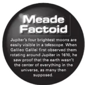 Meade Factoid Jupiter's four brightest moons are easily visible in a telescope. When Galileo Galilei first observed them rotating around Jupiter in 1610, he saw proof that the earth wasn't the center of everything in the universe, as many then supposed.