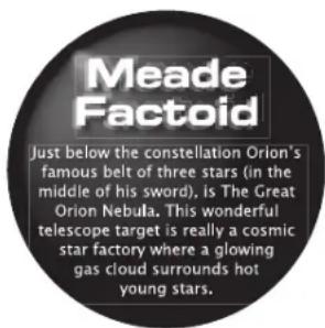Meade Factoid Just below the constellation Orion's famous belt of three stars (in the middle of his sword), is The Great Orion Nebula. This wonderful telescope target is really a cosmic star factory where a glowing gas cloud surrounds hot young stars.