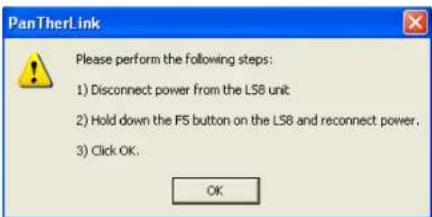 PanTherLink Please perform the following steps: 1) Disconnect power from the LS8 unit 2) Hold down the FS button on the LS8 and reconnect power. 3) Click OK. OK